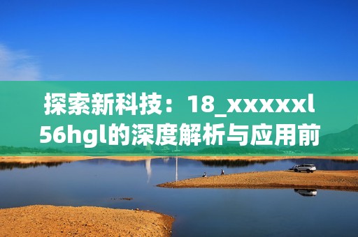 探索新科技：18_xxxxxl56hgl的深度解析与应用前景