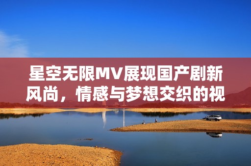 星空无限MV展现国产剧新风尚，情感与梦想交织的视觉盛宴