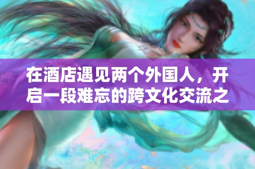 在酒店遇见两个外国人，开启一段难忘的跨文化交流之旅