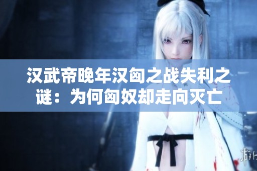 汉武帝晚年汉匈之战失利之谜：为何匈奴却走向灭亡