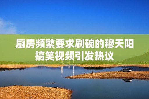 厨房频繁要求刷碗的穆天阳搞笑视频引发热议
