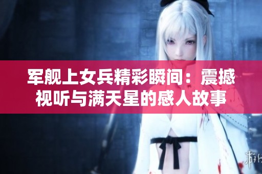 军舰上女兵精彩瞬间：震撼视听与满天星的感人故事