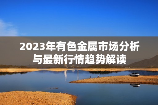 2023年有色金属市场分析与最新行情趋势解读