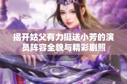揭开姑父有力挺送小芳的演员阵容全貌与精彩剧照