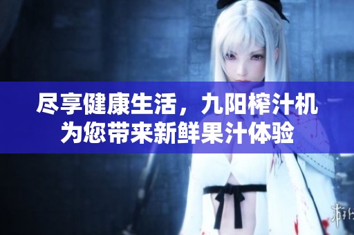 尽享健康生活，九阳榨汁机为您带来新鲜果汁体验