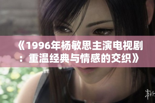 《1996年杨敏思主演电视剧：重温经典与情感的交织》