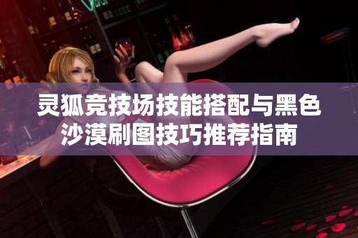 灵狐竞技场技能搭配与黑色沙漠刷图技巧推荐指南