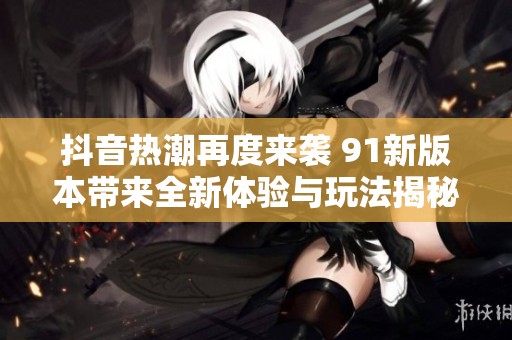 抖音热潮再度来袭 91新版本带来全新体验与玩法揭秘