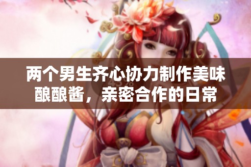 两个男生齐心协力制作美味酿酿酱，亲密合作的日常