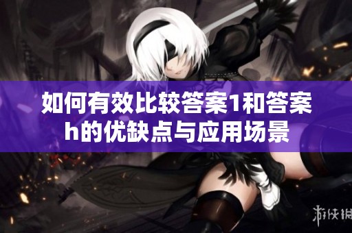 如何有效比较答案1和答案h的优缺点与应用场景