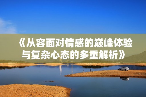 《从容面对情感的巅峰体验与复杂心态的多重解析》