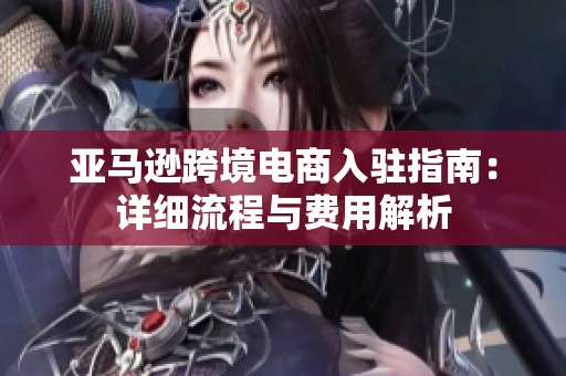 亚马逊跨境电商入驻指南：详细流程与费用解析