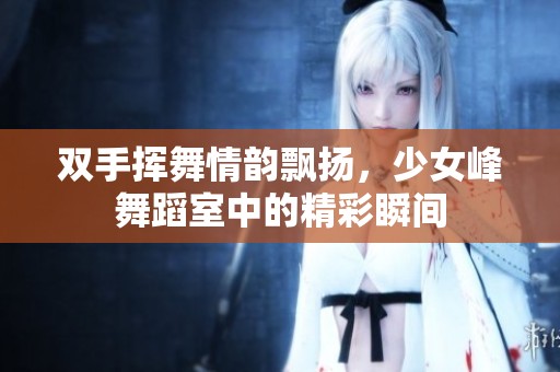 双手挥舞情韵飘扬，少女峰舞蹈室中的精彩瞬间