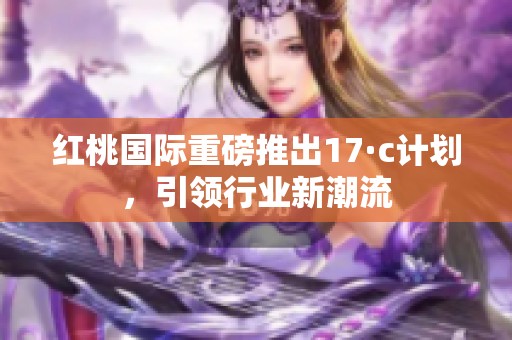 红桃国际重磅推出17·c计划，引领行业新潮流