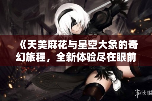 《天美麻花与星空大象的奇幻旅程，全新体验尽在眼前》