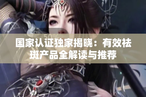 国家认证独家揭晓：有效祛斑产品全解读与推荐