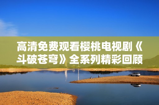 高清免费观看樱桃电视剧《斗破苍穹》全系列精彩回顾