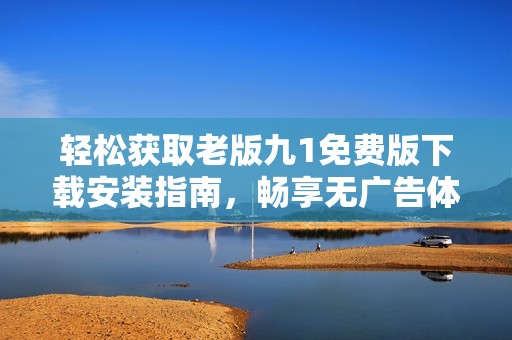 轻松获取老版九1免费版下载安装指南，畅享无广告体验