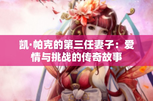 凯·帕克的第三任妻子：爱情与挑战的传奇故事