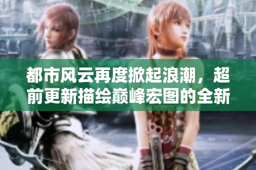 都市风云再度掀起浪潮，超前更新描绘巅峰宏图的全新篇章