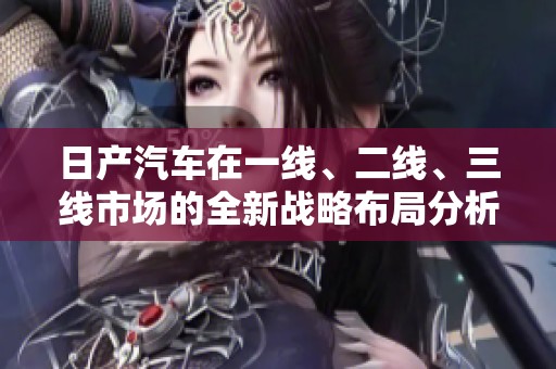 日产汽车在一线、二线、三线市场的全新战略布局分析