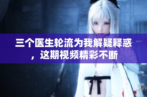 三个医生轮流为我解疑释惑，这期视频精彩不断