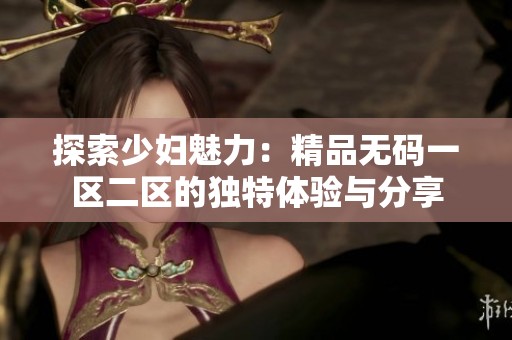 探索少妇魅力：精品无码一区二区的独特体验与分享