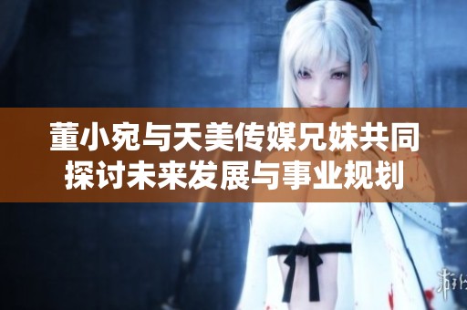 董小宛与天美传媒兄妹共同探讨未来发展与事业规划