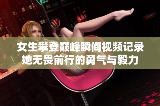 女生攀登巅峰瞬间视频记录她无畏前行的勇气与毅力