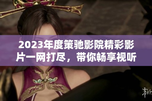 2023年度策驰影院精彩影片一网打尽，带你畅享视听盛宴