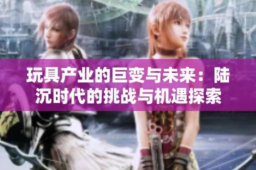 玩具产业的巨变与未来：陆沉时代的挑战与机遇探索