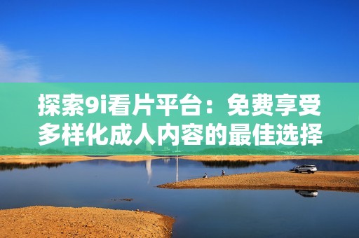 探索9i看片平台：免费享受多样化成人内容的最佳选择