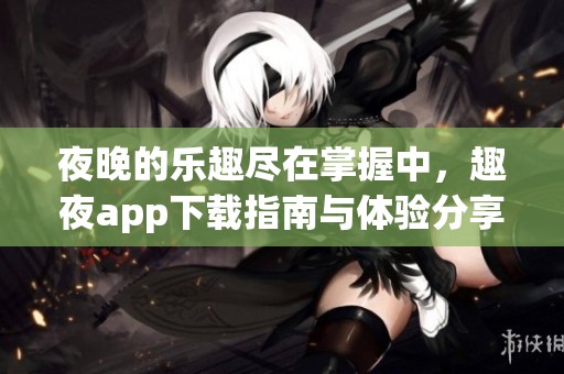 夜晚的乐趣尽在掌握中，趣夜app下载指南与体验分享