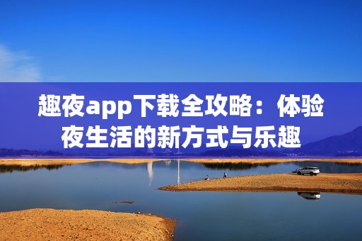 趣夜app下载全攻略：体验夜生活的新方式与乐趣