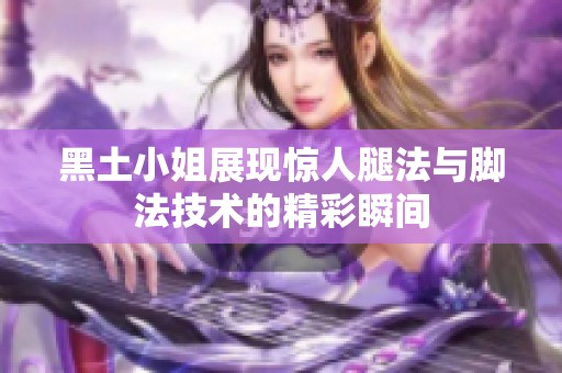 黑土小姐展现惊人腿法与脚法技术的精彩瞬间