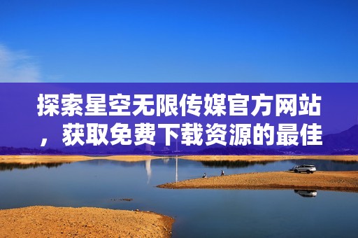探索星空无限传媒官方网站，获取免费下载资源的最佳途径