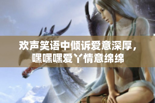 欢声笑语中倾诉爱意深厚，嘿嘿嘿爱丫情意绵绵