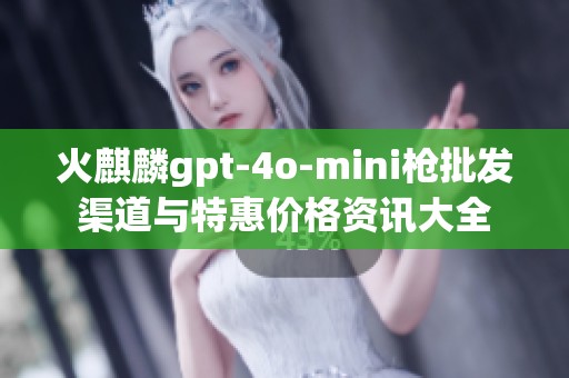 火麒麟gpt-4o-mini枪批发渠道与特惠价格资讯大全