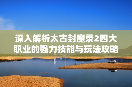 深入解析太古封魔录2四大职业的强力技能与玩法攻略