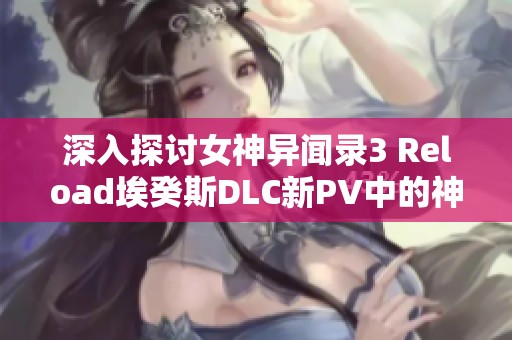 深入探讨女神异闻录3 Reload埃癸斯DLC新PV中的神秘墨提斯角色