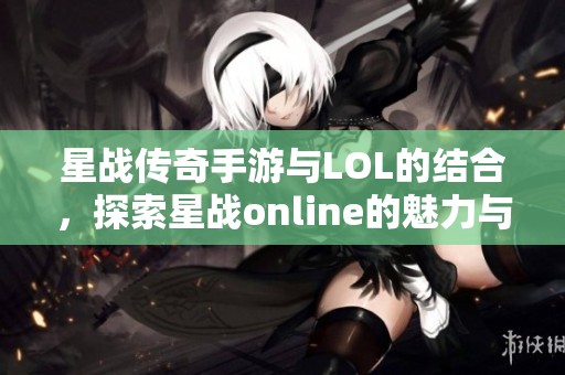 星战传奇手游与LOL的结合，探索星战online的魅力与乐趣