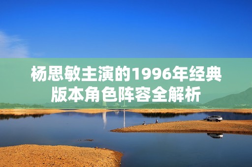 杨思敏主演的1996年经典版本角色阵容全解析
