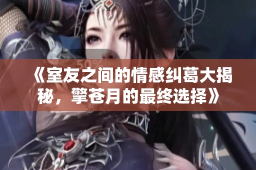 《室友之间的情感纠葛大揭秘，擎苍月的最终选择》