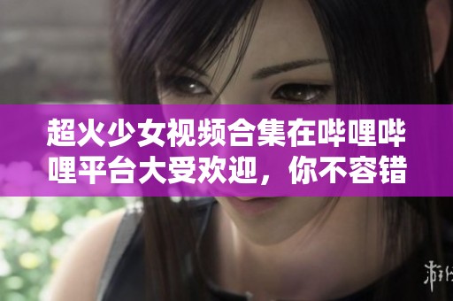 超火少女视频合集在哔哩哔哩平台大受欢迎，你不容错过
