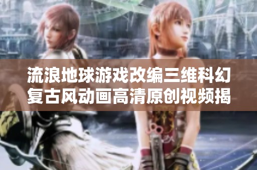 流浪地球游戏改编三维科幻复古风动画高清原创视频揭秘