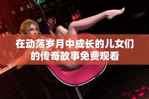 在动荡岁月中成长的儿女们的传奇故事免费观看