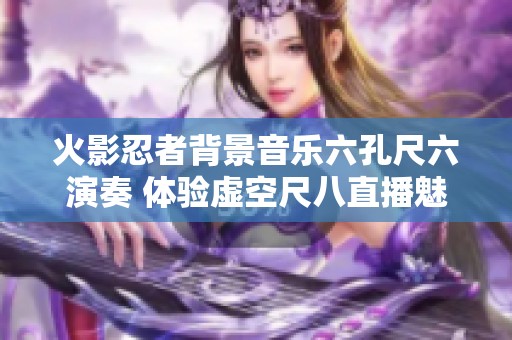 火影忍者背景音乐六孔尺六演奏 体验虚空尺八直播魅力