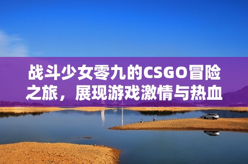 战斗少女零九的CSGO冒险之旅，展现游戏激情与热血