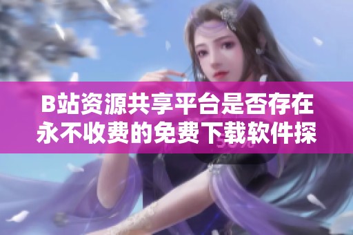 B站资源共享平台是否存在永不收费的免费下载软件探讨