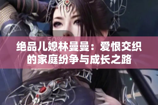 绝品儿媳林曼曼：爱恨交织的家庭纷争与成长之路